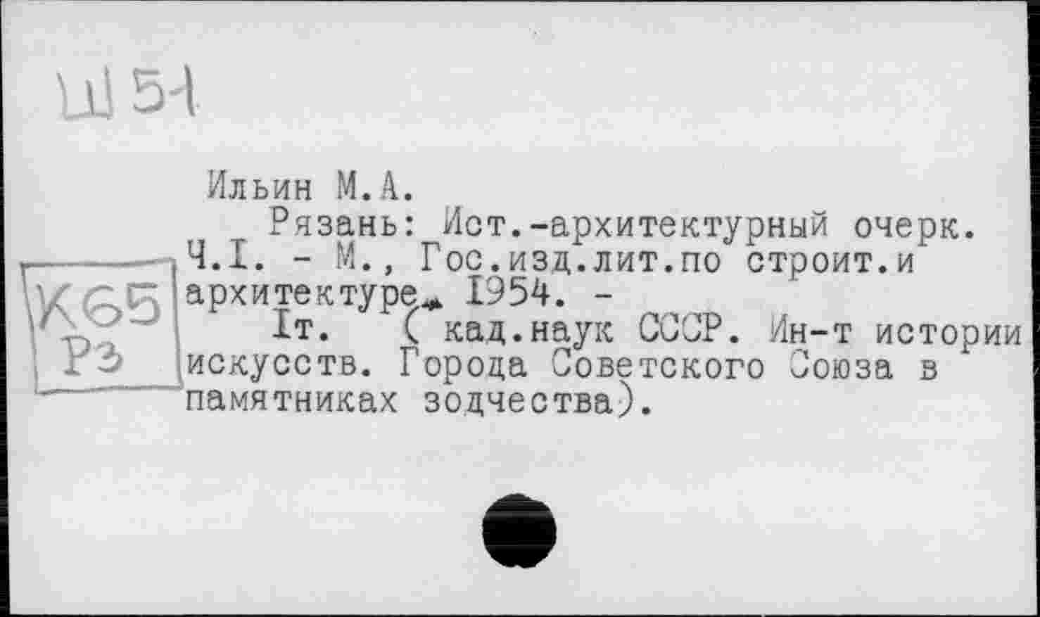 ﻿Ul 5-І
К 65 Рэ
Ильин М.А.
Рязань: Ист.-архитектурный очерк.
Ч.І. - М., Гос.изд.лит.по строит.и архитектуре^ 1954. -
1т.	( кад.наук ССОР. Ин-т истории
искусств. Города Советского Союза в памятниках зодчества).